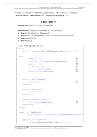 SpringFrameWork Developer’s Guide                     Version 0.6



Bean规范，动态调用对象的“setName”方法进行属性设定。属性名可包含层次，如对于属性名
“address.zipcode”
                ，BeanWrapper会调用“getAddress().setZipcode”方法。



                                   Bean Factory
   Bean Factory，顾名思义，负责创建并维护Bean实例。


   Bean Factory负责根据配置文件创建Bean实例，可以配置的项目有：
   1． Bean属性值及依赖关系（对其他Bean的引用）
   2． Bean创建模式（是否Singleton模式，即是否只针对指定类维持全局唯一的实例）
   3． Bean初始化和销毁方法
   4． Bean的依赖关系


   下面是一个较为完整的Bean配置示例：
   <beans>
         <description>Spring Bean Configuration Sample</description>


    <bean
               id="TheAction"                                                     ⑴
               class="net.xiaxin.spring.qs.UpperAction"                           ⑵
               singleton="true"                                                   ⑶
               init-method="init"                                                 ⑷
               destroy-method="cleanup"                                           ⑸
               depends-on="ActionManager"                                         ⑹
     >


         <property name="message">
                 <value>HeLLo</value>                                             ⑺
         </property>


         <property name="desc">
                    <null/>
         </property>


         <property name="dataSource">
                 <ref local="dataSource"/>                                        ⑻
         </property>
    </bean>


     <bean    id="dataSource"
               class="org.springframework.jndi.JndiObjectFactoryBean">


         <property name="jndiName">
                <value>java:comp/env/jdbc/sample</value>


September 2, 2004    So many open source projects. Why not Open your Documents?
 