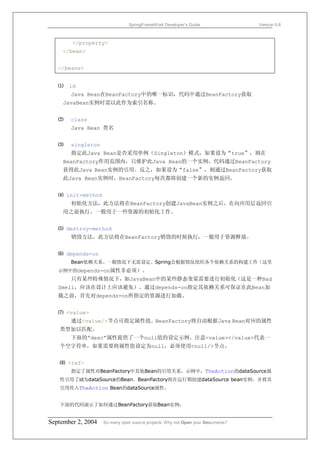 SpringFrameWork Developer’s Guide                 Version 0.6



        </property>
     </bean>


   </beans>


   ⑴   id
       Java Bean在BeanFactory中的唯一标识，代码中通过BeanFactory获取
     JavaBean实例时需以此作为索引名称。


   ⑵   class
       Java Bean 类名


   ⑶   singleton
       指定此Java Bean是否采用单例（Singleton）模式，如果设为“true”，则在
     BeanFactory作用范围内，只维护此Java Bean的一个实例，代码通过BeanFactory
     获得此Java Bean实例的引用。反之，如果设为“false”，则通过BeanFactory获取
     此Java Bean实例时，BeanFactory每次都将创建一个新的实例返回。


   ⑷ init-method
       初始化方法，此方法将在BeanFactory创建JavaBean实例之后，在向应用层返回引
     用之前执行。一般用于一些资源的初始化工作。


   ⑸ destroy-method
       销毁方法。此方法将在BeanFactory销毁的时候执行，一般用于资源释放。


   ⑹ depends-on
       Bean依赖关系。一般情况下无需设定。Spring会根据情况组织各个依赖关系的构建工作（这里
   示例中的depends-on属性非必须）。
       只有某些特殊情况下，如JavaBean中的某些静态变量需要进行初始化（这是一种Bad
   Smell，应该在设计上应该避免）。通过depends-on指定其依赖关系可保证在此Bean加
   载之前，首先对depends-on所指定的资源进行加载。


   ⑺ <value>
       通过<value/>节点可指定属性值。BeanFactory将自动根据Java Bean对应的属性
   类型加以匹配。
       下面的”desc”属性提供了一个null值的设定示例。注意<value></value>代表一
   个空字符串，如果需要将属性值设定为null，必须使用<null/>节点。


   ⑻ <ref>
       指定了属性对BeanFactory中其他Bean的引用关系。示例中，TheAction的dataSource属
   性引用了id为dataSource的Bean。BeanFactory将在运行期创建dataSource bean实例，并将其
   引用传入TheAction Bean的dataSource属性。


   下面的代码演示了如何通过BeanFactory获取Bean实例：


September 2, 2004   So many open source projects. Why not Open your Documents?
 