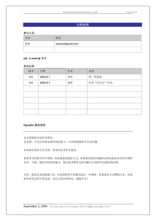 SpringFrameWork Developer’s Guide                 Version 0.6




                                               文档说明

参与人员：
 作者                         联络

 夏昕                         xiaxin(at)gmail.com




(at) 为 email @ 符号


发布记录
   版本       日期                         作者                  说明

    0.5     2004.6.1                   夏昕                  第一预览版

    0.6     2004.9.1                   夏昕                  补充“持久层”内容。




OpenDoc 版权说明



本文档版权归原作者所有。
在免费、且无任何附加条件的前提下，可在网络媒体中自由传播。


如需部分或者全文引用，请事先征求作者意见。


如果本文对您有些许帮助，表达谢意的最好方式，是将您发现的问题和文档改进意见及时反馈给
作者。当然，倘若有时间和能力，能为技术群体无偿贡献自己的所学为最好的回馈。



另外，笔者近来试图就日本、印度的软件开发模式进行一些调研。如果诸位可以赠阅日本、印度
软件研发过程中的需求、设计文档以供研究，感激不尽！




September 2, 2004      So many open source projects. Why not Open your Documents?
 