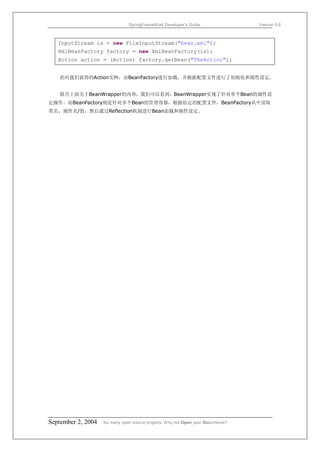 SpringFrameWork Developer’s Guide                 Version 0.6



   InputStream is = new FileInputStream("bean.xml");
   XmlBeanFactory factory = new XmlBeanFactory(is);
   Action action = (Action) factory.getBean("TheAction");


   此时我们获得的Action实例，由BeanFactory进行加载，并根据配置文件进行了初始化和属性设定。


   联合上面关于BeanWrapper的内容，我们可以看到，BeanWrapper实现了针对单个Bean的属性设
定操作。而BeanFactory则是针对多个Bean的管理容器，根据给定的配置文件，BeanFactory从中读取
类名、属性名/值，然后通过Reflection机制进行Bean加载和属性设定。




September 2, 2004   So many open source projects. Why not Open your Documents?
 