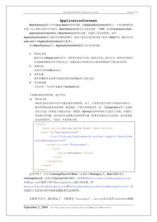 SpringFrameWork Developer’s Guide                 Version 0.6



                            ApplicationContext
   BeanFactory提供了针对Java Bean的管理功能，而ApplicationContext提供了一个更为框架化的
实现（从上面的示例中可以看出，BeanFactory的使用方式更加类似一个API，而非Framework style）。
   ApplicationContext覆盖了BeanFactory的所有功能，并提供了更多的特性。此外，
ApplicationContext为与现有应用框架相整合，提供了更为开放式的实现（如对于Web应用，我们可以在
web.xml中对ApplicationContext进行配置）
                               。
   相对BeanFactory而言，ApplicationContext提供了以下扩展功能：


   1． 国际化支持
        我们可以在Beans.xml文件中，对程序中的语言信息（如提示信息）进行定义，将程序中的提示
        信息抽取到配置文件中加以定义，为我们进行应用的各语言版本转换提供了极大的灵活性。
   2． 资源访问
        支持对文件和URL的访问。
   3． 事件传播
        事件传播特性为系统中状态改变时的检测提供了良好支持。
   4． 多实例加载
        可以在同一个应用中加载多个Context实例。


   下面我们就这些特性逐一进行介绍。
   1)   国际化支持
        国际化支持在实际开发中可能是最常用的特性。对于一个需要支持不同语言环境的应用而言，
        我们所采取的最常用的策略一般是通过一个独立的资源文件（如一个properties文件）完成所
        有语言信息（如界面上的提示信息）的配置，Spring对这种传统的方式进行了封装，并提供了
        更加强大的功能，如信息的自动装配以及热部署功能（配置文件修改后自动读取，而无需重新
        启动应用程序）
              ，下面是一个典型的示例：
        <beans>
            <description>Spring Quick Start</description>
           <bean id="messageSource"
                    class="org.springframework.context.support.ResourceB
        undleMessageSource">
               <property name="basenames">
                    <list>
                         <value>messages</value>
                    </list>
               </property>
           </bean>
        </beans>
   这里声明了一个名为messageSource的Bean（注意对于Message定义，Bean ID必须为
messageSource，这是目前Spring的编码规约），对应类为ResourceBundleMessageSource，
目前Spring中提供了两个MessageSource接口的实现，即
ResourceBundleMessageSource和ReloadableResourceBundleMessageSource，后
者提供了无需重启即可重新加载配置信息的特性。


   在配置节点中，我们指定了一个配置名“messages”。Spring会自动在CLASSPATH根路


September 2, 2004   So many open source projects. Why not Open your Documents?
 
