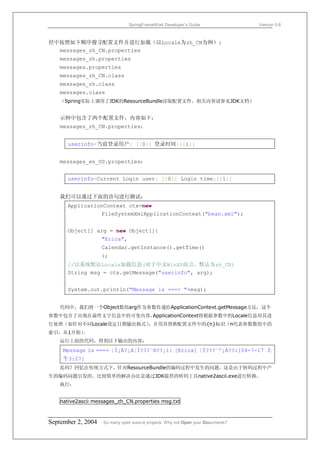 SpringFrameWork Developer’s Guide                 Version 0.6



径中按照如下顺序搜寻配置文件并进行加载（以Locale为zh_CN为例）:
  messages_zh_CN.properties
   messages_zh.properties
   messages.properties
   messages_zh_CN.class
   messages_zh.class
   messages.class
   （Spring实际上调用了JDK的ResourceBundle读取配置文件，相关内容请参见JDK文档）


   示例中包含了两个配置文件，内容如下：
   messages_zh_CN.properties：


      userinfo=当前登录用户: [{0}] 登录时间:[{1}]


   messages_en_US.properties：


      userinfo=Current Login user: [{0}] Login time:[{1}]


   我们可以通过下面的语句进行测试：
      ApplicationContext ctx=new
                FileSystemXmlApplicationContext("bean.xml");


      Object[] arg = new Object[]{
                    "Erica",
                    Calendar.getInstance().getTime()
                    };
      //以系统默认Locale加载信息(对于中文WinXP而言，默认为zh_CN)
      String msg = ctx.getMessage("userinfo", arg);


      System.out.println("Message is ===> "+msg);


   代码中，我们将一个Object数组arg作为参数传递给ApplicationContext.getMessage方法，这个
参数中包含了出现在最终文字信息中的可变内容，ApplicationContext将根据参数中的Locale信息对其进
行处理（如针对不同Locale设定日期输出格式），并用其替换配置文件中的{n}标识（n代表参数数组中的
索引，从1开始）
       。
   运行上面的代码，得到以下输出的内容：
     Message is ===> ¦Ì¡À?¡ã¦Ì???¨®??¡ì: [Erica] ¦Ì???¨º¡À??:[04-7-17 上
     午3:27]
   乱码？回忆在传统方式下，针对ResourceBundle的编码过程中发生的问题。这是由于转码过程中产
生的编码问题引发的。比较简单的解决办法是通过JDK提供的转码工具native2ascii.exe进行转换。
   执行：


    native2ascii messages_zh_CN.properties msg.txt



September 2, 2004   So many open source projects. Why not Open your Documents?
 