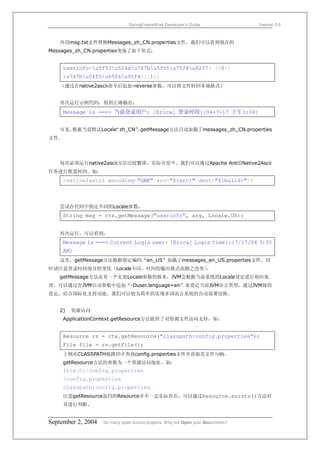 SpringFrameWork Developer’s Guide                 Version 0.6



   再用msg.txt文件替换Messages_zh_CN.properties文件。我们可以看到现在的
Messages_zh_CN.properties变成了如下形式：


     userinfo=u5f53u524du767bu5f55u7528u6237: [{0}]
     u767bu5f55u65f6u95f4:[{1}]
   （通过在native2ascii命令后追加-reverse参数，可以将文件转回本地格式）


   再次运行示例代码，得到正确输出：
     Message is ===> 当前登录用户: [Erica] 登录时间:[04-7-17 上午3:34]


   可见，           “zh_CN” getMessage方法自动加载了messages_zh_CN.properties
      根据当前默认Locale     ，
文件。




   每次必须运行native2ascii方法比较繁琐，实际开发中，我们可以通过Apache Ant的Native2Ascii
任务进行批量转码。如：
     <native2ascii encoding="GBK" src="${src}" dest="${build}"/>



   尝试在代码中指定不同的Locale参数：
     String msg = ctx.getMessage("userinfo", arg, Locale.US);


   再次运行，可以看到：
     Message is ===> Current Login user: [Erica] Login time::[7/17/04 3:35
     AM]
   这里，getMessage方法根据指定编码“en_US”加载了messages_en_US.properties文件。同
时请注意登录时间部分的变化（Locale不同，时间的输出格式也随之改变）。
   getMessage方法还有一个无需Locale参数的版本，JVM会根据当前系统的Locale设定进行相应处
理。可以通过在JVM启动参数中追加“-Duser.language=en”来设定当前JVM语言类型，通过JVM级的
设定，结合国际化支持功能，我们可以较为简单的实现多国语言系统的自动部署切换。


   2)   资源访问
     ApplicationContext.getResource方法提供了对资源文件访问支持，如：


     Resource rs = ctx.getResource("classpath:config.properties");
     File file = rs.getFile();
     上例从CLASSPATH根路径中查找config.properties文件并获取其文件句柄。
     getResource方法的参数为一个资源访问地址，如：
     file:C:/config.properties
     /config.properties
     classpath:config.properties
     注意getResource返回的Resource并不一定实际存在，可以通过Resource.exists()方法对
      其进行判断。


September 2, 2004   So many open source projects. Why not Open your Documents?
 