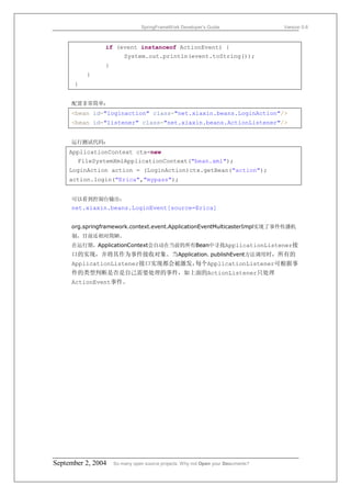 SpringFrameWork Developer’s Guide                 Version 0.6



                if (event instanceof ActionEvent) {
                        System.out.println(event.toString());
                }
          }
      }


     配置非常简单：
     <bean id="loginaction" class="net.xiaxin.beans.LoginAction"/>
     <bean id="listener" class="net.xiaxin.beans.ActionListener"/>


     运行测试代码：
     ApplicationContext ctx=new
       FileSystemXmlApplicationContext("bean.xml");
     LoginAction action = (LoginAction)ctx.getBean("action");
     action.login("Erica","mypass");


     可以看到控制台输出：
     net.xiaxin.beans.LoginEvent[source=Erica]


     org.springframework.context.event.ApplicationEventMulticasterImpl实现了事件传播机
     制，目前还相对简陋。
     在运行期，ApplicationContext会自动在当前的所有Bean中寻找ApplicationListener接
     口的实现，并将其作为事件接收对象。当Application. publishEvent方法调用时，所有的
     ApplicationListener接口实现都会被激发，每个ApplicationListener可根据事
     件的类型判断是否是自己需要处理的事件，如上面的ActionListener只处理
     ActionEvent事件。




September 2, 2004   So many open source projects. Why not Open your Documents?
 