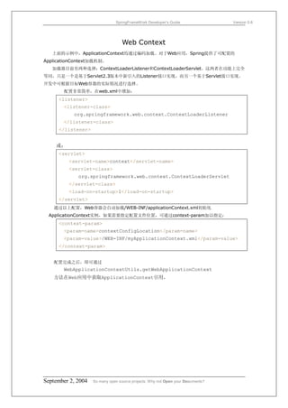 SpringFrameWork Developer’s Guide                 Version 0.6




                                   Web Context
   上面的示例中，ApplicationContext均通过编码加载。对于Web应用，Spring提供了可配置的
ApplicationContext加载机制。
   加载器目前有两种选择：ContextLoaderListener和ContextLoaderServlet。这两者在功能上完全
等同，只是一个是基于Servlet2.3版本中新引入的Listener接口实现，而另一个基于Servlet接口实现。
开发中可根据目标Web容器的实际情况进行选择。
       配置非常简单，在web.xml中增加：
     <listener>
       <listener-class>
           org.springframework.web.context.ContextLoaderListener
       </listener-class>
     </listener>


    或：
     <servlet>
         <servlet-name>context</servlet-name>
         <servlet-class>
             org.springframework.web.context.ContextLoaderServlet
         </servlet-class>
         <load-on-startup>1</load-on-startup>
     </servlet>
   通过以上配置，Web容器会自动加载/WEB-INF/applicationContext.xml初始化
 ApplicationContext实例，如果需要指定配置文件位置，可通过context-param加以指定：
     <context-param>
       <param-name>contextConfigLocation</param-name>
       <param-value>/WEB-INF/myApplicationContext.xml</param-value>
     </context-param>


   配置完成之后，即可通过
       WebApplicationContextUtils.getWebApplicationContext
   方法在Web应用中获取ApplicationContext引用。




September 2, 2004   So many open source projects. Why not Open your Documents?
 