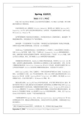 SpringFrameWork Developer’s Guide                 Version 0.6




                                  Spring 高级特性

                                Web 应用与 MVC
      目前，基于 Web 的 MVC1框架在 J2EE 的世界内空前繁荣。TTS 网站上几乎每隔一两个星期
就会有新的 MVC 框架发布。


      目前比较好的 MVC,老牌的有 Struts、Webwork。新兴的 MVC 框架有 Spring MVC、
Tapestry、JSF 等。这些大多是著名团队的作品，另外还有一些边缘团队的作品，也相当出色，
如 Dinamica、VRaptor 等。


      这些框架都提供了较好的层次分隔能力。在实现良好的 MVC 分隔的基础上，通过提供一些
现成的辅助类库，同时也促进了生产效率的提高。


      如何选择一个合适的框架？什么是考量一个框架设计是否优秀的标准？很难定夺的问题。
旁观各大论坛中铺天盖地的论战，往往在这一点上更加迷茫。


      从实际 Web 产品研发的角度而言（而非纯粹设计上，扩展性上，以及支持特性上的比较），
目前 Struts 也许是第一选择。作为一个老牌 MVC Framework，Struts 拥有成熟的设计，
同时，也拥有最丰富的信息资源和开发群体。换句实在点的话，产品基于 Struts 构建，如果
公司发生人事变动，那么，找个熟悉 Struts 的替代程序员成本最低。


      从较偏向设计的角度出发，WebWork2 的设计理念更加先进，其代码与 Servlet API 相
分离，这使得单元测试更加便利，同时系统从 BS 结构转向 CS 接口也较为简单。另外，对于基
于模板的表现层技术（Velocity、Freemarker 和 XSLT）的支持，也为程序员提供了除 JSP
之外的更多的选择（Struts 也支持基于模板的表现层技术，只是实际中不太常用）。


      而对于 Spring 而言，首先，它提供了一个相当灵活和可扩展的 MVC 实现，与 WebWork2
相比，它在依赖注入方面、AOP 等方面更加优秀，但在 MVC 框架与底层构架的分离上又与
Webworks 存在着一定差距（Spring 的 MVC 与 Servlet API 相耦合，难于脱离 Servlet
容器独立运行，在这点的扩展性上，比 Webwork2 稍逊一筹）。


      我们还要注意到，Spring 对于 Web 应用开发的支持，并非只限于框架中的 MVC 部分。即
使不使用其中的 MVC 实现，
              我们也可以从其他组件，
                        如事务控制、ORM 模板中得益。
                                       同时，Spring
也为其他框架提供了良好的支持，如我们很容易就可以将 Struts 与 Spring 甚至 WebWork
与 Spring 搭配使用（与 WebWork 的搭配可能有些尴尬，因为两者相互覆盖的内容较多，如
WebWork 中的依赖注入机制、AOP 机制等与 Spring 中的实现相重叠）。因此，对于 Spring
在 Web 应用中的作用，应该从一个更全面的角度出发。


      下面我们就将针对 Spring MVC，以及 Spring+Struts、Spring+Webwork2 的 Web
应用模式进行介绍，通过这几种模式的比较，大家也可以作出自己的判断，寻找更加适合自己
的方案组合。

1
    MVC 即 Model-View-Control 的缩写，为架构模式的一种，具体描述可通过 Google 获取J

September 2, 2004   So many open source projects. Why not Open your Documents?
 