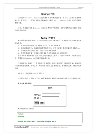 SpringFrameWork Developer’s Guide                 Version 0.6




                                    Spring MVC
   上面谈到了 Struts、Webwork 这些现有的 MVC 框架的特色。而 Spring MVC 在这些框
架之中，处于怎样一个位置？在我们开始探讨这个新的 MVC Framework 之前，这是个值得思
考的问题。


   下面，先让我们来看看 Spring MVC 在具体应用中的表现，再有针对性的进行比较，以免
形而上学的空谈。



                      Spring MVC指南
  对于现有较成熟的 Model-View-Control(MVC)框架而言，其解决的主要问题无外乎下
面几部分：
  1． 将 Web 页面中的输入元素封装为一个（请求）数据对象。
  2． 根据请求的不同，调度相应的逻辑处理单元，并将（请求）数据对象作为参数传入。
  3． 逻辑处理单元完成运算后，返回一个结果数据对象。
  4． 将结果数据对象中的数据与预先设计的表现层相融合并展现给用户。
  各个 MVC 实现固然存在差异，但其中的关键流程大致如上。结合一个实例，我们来看看这
几个关键流程在 Spring MVC 框架中的处理手法。


   下面的实例，实现了一个常见的用户登录逻辑，即用户通过用户名和密码登录，系统对用
户名和密码进行检测，如果正确，则在页面上显示几条通知信息。如果登录失败，则返回失败
界面。


   (示例中，表示层以 JSP2.0 实现。)


   出于简洁考虑，这里的“用户名/密码”检测以及通知信息的生成均在代码中以硬编码实现。


   首先来看登录界面：




   对应的 index.html:


   <html>
   <body>


   <form method="POST" action="/login.do">


September 2, 2004   So many open source projects. Why not Open your Documents?
 