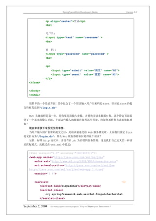 SpringFrameWork Developer’s Guide                     Version 0.6



               <p align="center">登录</p>
               <br>


               用户名:
               <input type="text" name="username" >
               <br>


               密 码 :
               <input type="password" name="password" >
               <br>


               <p>
                     <input type="submit" value="提交" name="B1">
                   <input type="reset" value="重置" name="B2">
               </p>
     </form>


     </body>
     </html>


     很简单的一个登录界面，其中包含了一个用以输入用户名密码的 form，针对此 form 的提
交将被发送到"/login.do"


     MVC 关键流程的第一步，即收集页面输入参数，并转换为请求数据对象。这个静态页面提
供了一个基本的输入界面，下面这些输入的数据将被发送至何处，将如何被转换为请求数据对
象？
     现在来看接下来发发生的事情：
     当用户输入用户名密码提交之后，此请求被递交给 Web 服务器处理，上面我们设定 form
提交目标为"/login.do"，那么 Web 服务器将如何处理这个请求？
     显然，标准 Http 协议中，并没有以.do 为后缀的服务资源，这是我们自己定义的一种请
求匹配模式。此模式在 web.xml 中设定：


     <?xml version="1.0" encoding="ISO-8859-1"?>
     <web-app xmlns="http://java.sun.com/xml/ns/j2ee"
        xmlns:xsi="http://www.w3.org/2001/XMLSchema-instance"
        xsi:schemaLocation="http://java.sun.com/xml/ns/j2ee
     http://java.sun.com/xml/ns/j2ee/web-app_2_4.xsd"
        version="2.4">


        <servlet>                                                                 ⑴
           <servlet-name>Dispatcher</servlet-name>
           <servlet-class>
               org.springframework.web.servlet.DispatcherServlet
           </servlet-class>


September 2, 2004    So many open source projects. Why not Open your Documents?
 