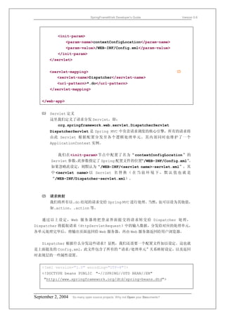 SpringFrameWork Developer’s Guide                     Version 0.6




           <init-param>
                <param-name>contextConfigLocation</param-name>
                <param-value>/WEB-INF/Config.xml</param-value>
           </init-param>
       </servlet>


       <servlet-mapping>                                                         ⑵
          <servlet-name>Dispatcher</servlet-name>
           <url-pattern>*.do</url-pattern>
       </servlet-mapping>


   </web-app>


   ⑴   Servlet 定义
       这里我们定义了请求分发 Servlet，即：
         org.springframework.web.servlet.DispatcherServlet
       DispatcherServlet 是 Spring MVC 中负责请求调度的核心引擎，所有的请求将
       由此 Servlet 根据配置分发至各个逻辑处理单元。其内部同时也维护了一个
       ApplicationContext 实例。


           我们在<init-param>节点中配置了名为“contextConfigLocation”的
        Servlet 参数，此参数指定了 Spring 配置文件的位置“/WEB-INF/Config.xml”。
        如果忽略此设定，则默认为“/WEB-INF/<servlet name>-servlet.xml”，其
        中 <servlet name> 以 Servlet 名 替 换 （ 在 当 前 环 境 下 ， 默 认 值 也 就 是
        “/WEB-INF/Dispatcher-servlet.xml）。



   ⑵   请求映射
       我们将所有以.do 结尾的请求交给 Spring MVC 进行处理。当然，也可以设为其他值，
       如.action、.action 等。


   通过以上设定，Web 服务 器将把登录界面提 交的请 求转交给 Dispatcher 处理，
Dispatcher 将提取请求（HttpServletRequest）中的输入数据，分发给对应的处理单元，
各单元处理完毕后，将输出页面返回给 Web 服务器，再由 Web 服务器返回给用户浏览器。


   Dispatcher 根据什么分发这些请求？显然，我们还需要一个配置文件加以设定。这也就
是上面提及的 Config.xml，此文件包含了所有的“请求/处理单元”关系映射设定，以及返回
时表现层的一些属性设置。


   <?xml version="1.0" encoding="UTF-8"?>
   <!DOCTYPE beans PUBLIC "-//SPRING//DTD BEAN//EN"
    "http://www.springframework.org/dtd/spring-beans.dtd">



September 2, 2004   So many open source projects. Why not Open your Documents?
 