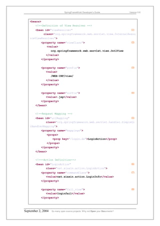 SpringFrameWork Developer’s Guide                 Version 0.6



   <beans>
       <!--Definition of View Resolver -->
       <bean id="viewResolver"                                    ⑴
            class="org.springframework.web.servlet.view.InternalResou
   rceViewResolver">
           <property name="viewClass">                                             ⑵
              <value>
                    org.springframework.web.servlet.view.JstlView
               </value>
           </property>


           <property name="prefix">                                                ⑶
              <value>
                    /WEB-INF/view/
               </value>
           </property>


           <property name="suffix">                                                ⑷
              <value>.jsp</value>
           </property>
       </bean>


       <!--Request Mapping -->
       <bean id="urlMapping"                                      ⑸
             class="org.springframework.web.servlet.handler.SimpleUr
   lHandlerMapping">
           <property name="mappings">
               <props>
                     <prop key="/login.do">LoginAction</prop>
               </props>
           </property>
       </bean>


       <!---Action Definition-->
       <bean id="LoginAction"                                                      ⑹
              class="net.xiaxin.action.LoginAction">
           <property name="commandClass">                                          ⑺
              <value>net.xiaxin.action.LoginInfo</value>
           </property>


           <property name="fail_view">                                             ⑻
              <value>loginfail</value>
           </property>



September 2, 2004   So many open source projects. Why not Open your Documents?
 