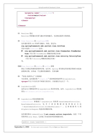 SpringFrameWork Developer’s Guide                 Version 0.6



            <property name="success_view">
               <value>main</value>
            </property>
       </bean>


   </beans>



   ⑴   Resolver 设定
       Resolver 将把输出结果与输出界面相融合，为表现层提供呈现资源。


   ⑵   View Resolver 的 viewClass 参数
       这里我们使用 JSP 页面作为输出，因此，设定为：
       org.springframework.web.servlet.view.JstlView
       其余可选的 viewClass 还有:
       Ø org.springframework.web.servlet.view.freemarker.FreeMarker
            View（用于基于 FreeMarker 模板的表现层实现）
       Ø    org.springframework.web.servlet.view.velocity.VelocityView
            （用于基于 velocity 模板的表现层实现）
       等。


   ⑶⑷ View Resolver 的 prefix 和 suffix 参数
       指定了表现层资源的前缀和后缀，运行时，Spring 将为指定的表现层资源自动追加
       前缀和后缀，以形成一个完整的资源路径。另参见⑻


   ⑸   “请求/处理单元”关系映射
       可以看到，这里我们将“/login.do”请求映射到处理单元 LoginAction。
       <props>节点下可以有多个映射关系存在，目前我们只定义了一个。


   ⑹   LoginAction 定义
       这里定义了逻辑处理单元 LoginAction 的具体实现，这里，LoginAction 的实现
       类为 net.xiaxin.action.LoginAction。



   ⑺   LoginAction 的请求数据对象
       commandClass 参数源于 LoginAction 的基类 BaseCommandController，
       BaseCommandControlle           包 含 了 请 求 数 据 封 装 和 验 证 方 法
       （ BaseCommandController.bindAndValidate ） ， 它 将 根 据 传 入 的
       HttpServletRequest 构造请求数据对象。


       这里我们指定 commandClass 为 net.xiaxin.action.LoginInfo，这是一个非
       常简单的 Java Bean，它封装了登录请求所需的数据内容：


           public class LoginInfo {


September 2, 2004   So many open source projects. Why not Open your Documents?
 