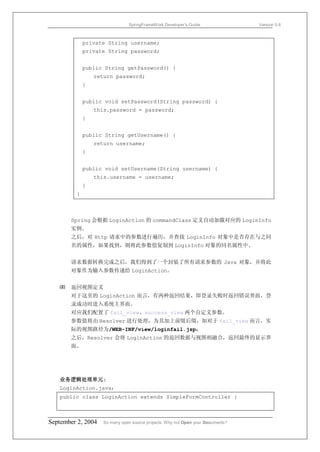 SpringFrameWork Developer’s Guide                 Version 0.6



             private String username;
             private String password;


             public String getPassword() {
                 return password;
             }


             public void setPassword(String password) {
                 this.password = password;
             }


             public String getUsername() {
                 return username;
             }


             public void setUsername(String username) {
                 this.username = username;
             }
         }



       Spring 会根据 LoginAction 的 commandClass 定义自动加载对应的 LoginInfo
       实例。
       之后，对 Http 请求中的参数进行遍历，并查找 LoginInfo 对象中是否存在与之同
       名的属性，如果找到，则将此参数值复制到 LoginInfo 对象的同名属性中.


       请求数据转换完成之后，我们得到了一个封装了所有请求参数的 Java 对象，并将此
       对象作为输入参数传递给 LoginAction。


   ⑻   返回视图定义
       对于这里的 LoginAction 而言，有两种返回结果，即登录失败时返回错误界面，登
       录成功时进入系统主界面。
       对应我们配置了 fail_view、success_view 两个自定义参数。
       参数值将由 Resolver 进行处理，为其加上前缀后缀，如对于 fail_view 而言，实
       际的视图路径为/WEB-INF/view/loginfail.jsp。
       之后，Resolver 会将 LoginAction 的返回数据与视图相融合，返回最终的显示界
       面。




   业务逻辑处理单元:
   LoginAction.java：
   public class LoginAction extends SimpleFormController {



September 2, 2004   So many open source projects. Why not Open your Documents?
 