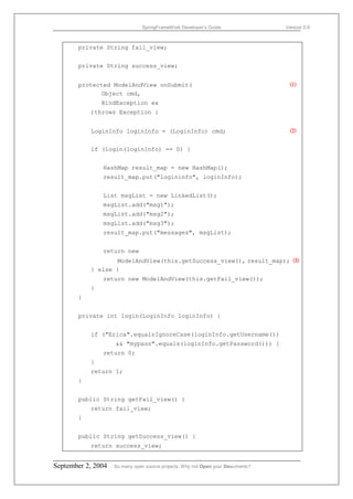 SpringFrameWork Developer’s Guide                 Version 0.6



       private String fail_view;


       private String success_view;


       protected ModelAndView onSubmit(                                            ⑴
              Object cmd,
               BindException ex
           )throws Exception {


           LoginInfo loginInfo = (LoginInfo) cmd;                                  ⑵


           if (login(loginInfo) == 0) {


               HashMap result_map = new HashMap();
               result_map.put("logininfo", loginInfo);


               List msgList = new LinkedList();
               msgList.add("msg1");
               msgList.add("msg2");
               msgList.add("msg3");
               result_map.put("messages", msgList);


               return new
                  ModelAndView(this.getSuccess_view(), result_map); ⑶
           } else {
               return new ModelAndView(this.getFail_view());
           }
       }


       private int login(LoginInfo loginInfo) {


           if ("Erica".equalsIgnoreCase(loginInfo.getUsername())
                    && "mypass".equals(loginInfo.getPassword())) {
               return 0;
           }
           return 1;
       }


       public String getFail_view() {
           return fail_view;
       }


       public String getSuccess_view() {
           return success_view;


September 2, 2004   So many open source projects. Why not Open your Documents?
 