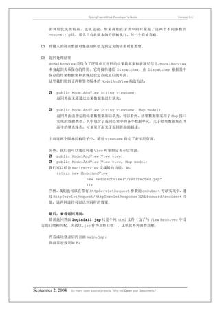 SpringFrameWork Developer’s Guide                 Version 0.6



       的调用优先级较高。也就是说，如果我们在子类中同时覆盖了这两个不同参数的
       onSubmit 方法，那么只有此版本的方法被执行，另一个将被忽略。


   ⑵   将输入的请求数据对象强制转型为预定义的请求对象类型。


   ⑶   返回处理结果
       ModelAndView 类包含了逻辑单元返回的结果数据集和表现层信息。ModelAndView
       本身起到关系保存的作用。它将被传递给 Dispatcher，由 Dispatcher 根据其中
       保存的结果数据集和表现层设定合成最后的界面。
       这里我们用到了两种签名版本的 ModelAndView 构造方法：


       Ø   public ModelAndView(String viewname)
           返回界面无需通过结果数据集进行填充。


       Ø   public ModelAndView(String viewname, Map model)
           返回界面由指定的结果数据集加以填充。可以看到，结果数据集采用了 Map 接口
           实现的数据类型。其中包含了返回结果中的各个数据单元。关于结果数据集在界
           面中的填充操作，可参见下面关于返回界面的描述。


       上面这两个版本的构造子中，通过 viewname 指定了表示层资源。


       另外，我们也可以通过传递 View 对象指定表示层资源。
       Ø public ModelAndView(View view)
       Ø   public ModelAndView(View view, Map model)
       我们可以结合 RedirectView 完成转向功能，如：
         return new ModelAndView(
                              new RedirectView(“/redirected.jsp”
                              ));
       当然，我们也可以在带有 HttpServletRequest 参数的 onSubmit 方法实现中，通
       过 HttpServletRequest/HttpServletResponse 完成 forward/redirect 功
       能，这两种途径可以达到同样的效果。


       最后，来看返回界面：
       错误返回界面 loginfail.jsp 只是个纯 html 文件（为了与 View Resolver 中设
   定的后缀相匹配，因此以.jsp 作为文件后缀），这里就不再浪费篇幅。


       再看成功登录后的页面 main.jsp:
       界面显示效果如下：




September 2, 2004   So many open source projects. Why not Open your Documents?
 