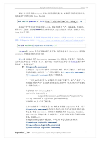 SpringFrameWork Developer’s Guide                 Version 0.6



   实际上这只是个普通 JSTL/JSP 页面，并没有任何特殊之处，如果说有些值得研究的技术，
也就是其中引用的 JSTL Core Taglib


   <%@ taglib prefix="c" uri="http://java.sun.com/jstl/core_rt" %>


   上面这句话申明了页面中所引用的 taglib，指定其前缀为“c”，也就是说，在页面中，
所有以“c”为前缀，形同<c:xxxx>的节点都表明是此 taglib 的引用，在这里，也就是对 JSTL
Core Lib 的引用。


   这里需要注意的是，笔者所采用的 Web 容器为 Tomcat 5(支持 Servlet 2.4/JSP2.0
规范)以及 Apache JSTL 2.0(http://jakarta.apache.org/taglibs/index.html)。


   <c:out value="${logininfo.username}"/>


   <c:out> 将 value 中的内 容输 出到当 前位置 ，这里 也就是 把 logininfo 对 象的
username 属性值输出到页面当前位置。


   ${……}是 JSP2.0 中的 Expression Language（EL）的语法。它定义了一个表达式，
其中的表达式可以是一个常量（如上），也可以是一个具体的表达语句（如 forEach 循环体中
的情况）。典型案例如下：
    Ø ${logininfo.username}
           这表明引用 logininfo 对象的 username 属性。我们可以通过“.”操作符引
           用对象的属性，也可以用“[]”引用对象属性，如${logininfo[username]}
           与${logininfo.username}达到了同样的效果。


           “[]”引用方式的意义在于，如果属性名中出现了特殊字符，如“.”或者“-”，
           此时就必须使用“[]”获取属性值以避免语法上的冲突（系统开发时应尽量避免
           这一现象的出现）。


           与之等同的 JSP Script 大致如下：
           LoginInfo logininfo =
                            (LoginInfo)session.getAttribute(“logininfo”);
           String username = logininfo.getUsername();
           可以看到，EL 大大节省了编码量。


           这里引出的另外一个问题就是，EL 将从哪里找到 logininfo 对象，对于
           ${logininfo.username}这样的表达式而言，首先会从当前页面中寻找之前是
           否定义了变量 logininfo，如果没有找到则依次到 Request、Session、
           Application 范围内寻找，直到找到为止。如果直到最后依然没有找到匹配的
           变量，则返回 null.
           如果我们需要指定变量的寻找范围，可以在 EL 表达式中指定搜寻范围：
           ${pageScope.logininfo.username}
           ${requestScope.logininfo.username}
           ${sessionScope.logininfo.username}

September 2, 2004   So many open source projects. Why not Open your Documents?
 