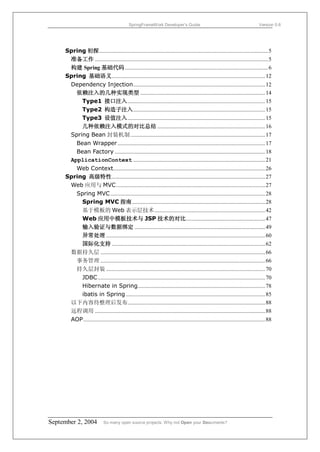 SpringFrameWork Developer’s Guide                                                    Version 0.6




     Spring 初探.......................................................................................................................5
      准备工作 ..........................................................................................................................5
      构建 Spring 基础代码.....................................................................................................6
     Spring 基础语义............................................................................................................12
        Dependency Injection.............................................................................................12
          依赖注入的几种实现类型 ........................................................................................14
            Type1 接口注入.................................................................................................15
            Type2 构造子注入.............................................................................................15
            Type3 设值注入.................................................................................................15
            几种依赖注入模式的对比总结 ............................................................................16
        Spring Bean 封装机制 ...............................................................................................17
          Bean Wrapper ........................................................................................................17
          Bean Factory ..........................................................................................................18
        ApplicationContext .............................................................................................21
        Web Context...........................................................................................................26
     Spring 高级特性............................................................................................................27
      Web 应用与 MVC.........................................................................................................27
        Spring MVC .............................................................................................................28
          Spring MVC 指南..............................................................................................28
          基于模板的 Web 表示层技术..............................................................................42
          Web 应用中模板技术与 JSP 技术的对比........................................................47
          输入验证与数据绑定 ............................................................................................49
          异常处理 ................................................................................................................60
          国际化支持 ............................................................................................................62
      数据持久层 ....................................................................................................................66
        事务管理 ....................................................................................................................66
        持久层封装 ................................................................................................................70
          JDBC......................................................................................................................70
          Hibernate in Spring..........................................................................................78
          ibatis in Spring ..................................................................................................85
      以下内容待整理后发布.................................................................................................88
      远程调用 ........................................................................................................................88
      AOP ................................................................................................................................88




September 2, 2004            So many open source projects. Why not Open your Documents?
 