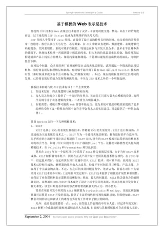 SpringFrameWork Developer’s Guide                 Version 0.6




                       基于模板的 Web 表示层技术
   传统的 JSP 技术为 Web 表现层技术提供了灵活、丰富的功能支持。然而，站在工程的角度
而言，过于凌乱的 JSP Script 也成为系统维护的头号大敌。
   JSP 代码几乎等同于 Java 代码，在提供了最丰富的特性支持的同时，也为系统的开发带
来一些隐患，程序员往往天马行空，不为羁束，在 JSP 中将业务逻辑、数据逻辑、表现逻辑代
码相混杂，代码重用性、系统可维护性极低。特别是在参与开发人员众多，技术水平良莠不齐
的情况下，纵使技术经理一再强调设计规范的约束，但人本的约束总是难以控制，随着开发过
程进展和产品上线压力的增大，规范约束逐渐薄弱，于是难以避免的造成代码的混乱，可维护
性的下降。
   面对这个问题，众多组织和厂商开始研发自己的表现层框架，试图通过一个隔离的表现层
框架，强行将表现层和逻辑层相剥离。时间似乎退回到了最初 Web 端只支持 Servlet 技术的
时代（那时候或多或少各个公司都有自己的模板实现）。不过，现在的模板技术经过长时间的
发展，已经将表现层的能力发挥得淋漓尽致，不失为 JSP 技术之外的一个明智选择。


   模板技术相对传统 JSP 技术有以下三个主要优势：
   1． 在技术层面，将表现逻辑与业务逻辑相分离。
   2． 为人员之间的分工提供了一个良好的分界点。页面美工只需专著关心模板的设计，而程
       序员则专注于业务逻辑的实现。二者重合点明显减少。
   3． 如果需要，模板引擎可脱离 Web 容器单独运行，这为系统可能的移植需求提供了更多
       的弹性空间（这一特性在应用中也许并不会有太大的实际意义，只是提供了一种附加选
       择）。


   目前 Spring 支持一下几种模板技术：
   1． XSLT
       XSLT 是基于 XML 的表现层模板技术，伴随着 XML 的大量使用。XSLT 也日渐成熟，并
   迅速成为主流表现层技术之一。XSLT 作为一个通用表现层框架，拥有最好的平台适应性，
   几乎所有的主流程序设计语言都提供了 XLST 支持，现有的 XLST 模板可以简单的移植到不
   同的语言平台，如将 J2EE 应用中的 XSLT 移植到.net 平台，这样的可移植性是其他专用
   模板技术，如 Velocity 和 Freemarker 难以达到的。
       笔者在 2001 年在一个原型项目中采用了 XSLT 作为表现层实现，由于当时 XSLT 尚不
   成熟，XSLT 解析器效率低下，因此在正式产品开发中使用其他技术作为替代。在 2003 年
   中，经过技术探讨，决定再次在项目实施中引入 XSLT 技术，相对两年前，此时的 XSLT
   技术已经相当成熟，解析器的效率也大大改善。经过半年时间的项目研发，产品上线，并
   取得了令人满意的表现。不过，在之后的项目回顾过程中，笔者认为，目前在项目中大量
   采用 XSLT 技术尚不可取，上述项目开发过程中，XSLT 技术提供了极佳的扩展性和重用性，
   也保证了业务逻辑和表示逻辑的清晰划分，然而，最大的问题是，XSLT 缺乏强有力的编辑
   器支持。虽然通过 XML/XSLT 技术成全了设计上近乎完美的表现，但却为界面开发带来了
   极大难度，以至后期复杂界面的修改都需要消耗极大的人力，得不偿失。
       笔者在项目开发中所用的 XSLT 编辑器为 StylusStudio 和 XmlSpy，目前这两款编
   辑器可以算是 XSLT 开发的首选，提供了丰富的特性和可视化编辑功能。但即便如此，XLST
   繁杂苛刻的语法和调试上的难度也为开发工作带来了极大的障碍。
       此外，也许是最重要的一点，xslt 在性能上的表现尚不尽如人意。经过多年的发展，
   XSLT 解析/合成器的性能相对最初已经大为改观，但依然与其他模板技术存在着较大差距。


September 2, 2004   So many open source projects. Why not Open your Documents?
 