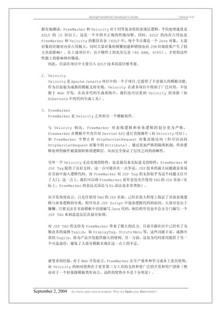 SpringFrameWork Developer’s Guide                 Version 0.6



   据实地测试，FreeMarker 和 Velocity 对于同等复杂度的表现层逻辑，平均处理速度是
   XSLT 的 10 倍以上，这是一个不得不正视的性能沟壑。同时，XSLT 的内存占用也是
   FreeMarker 和 Velocity 的数倍有余（XSLT 中，每个节点都是一个 Java 对象，大量
   对象的存储对内存占用极大，同时大量对象的频繁创建和销毁也对 JVM 垃圾收集产生了较
   大负面影响）。在上述项目中，由于硬件上的充分冗余（8G RAM, 4CPU），才使得这些
   性能上的影响相对微弱。
       因此，目前在项目中大量引入 XSLT 技术尚需仔细考量。


   2． Velocity
       Velocity 是 Apache Jakarta 项目中的一个子项目，
                                          它提供了丰富强大的模板功能。
       作为目前最为成熟的模板支持实现，Velocity 在诸多项目中得到了广泛应用，不仅
       限于 Web 开发，在众多代码生成系统中，我们也可以看到 Velocity 的身影（如
       Hibernate 中的代码生成工具）。


   3． FreeMarker
       FreeMarker 是 Velocity 之外的另一个模板组件。


       与 Velocity 相 比 ， FreeMarker 对 表 现 逻 辑 和 业 务 逻 辑 的 划 分 更 为 严 格 ，
       Freemarker 在模板中不允许对 Servlet API 进行直接操作（而 Velocity 可以），
       如 FreeMarker 中禁止对 HttpServletRequest 对象直接访问（但可以访问
       HttpServletRequest 对象中的 Attribute）。通过更加严格的隔离机制，牵涉逻
       辑处理的操作被强制转移到逻辑层。从而完全保证了层次之间的清晰性。


       另外一个 Velocity 无法实现的特性，也是最具备实际意义的特性：FreeMarker 对
       JSP Tag 提供了良好支持。这一点可能存在一点争议，JSP 技术的最大问题就是容易
       在页面中混入逻辑代码。而 FreeMarker 对 JSP Tag 的支持似乎为这个问题又打开
       了大门。这一点上，我们可以将 FreeMarker 看作是仅允许使用 TAG 的 JSP 页面（实
       际上，FreeMarker 的表达式语法与 EL 语法也非常类似）。


       从开发角度而言，只允许使用 TAG 的 JSP 页面，已经在很大程度上保证了页面表现逻
       辑与业务逻辑的分离。程序员在 JSP Script 中混杂逻辑代码的原因，大部分是出于
       慵懒，只要无法在页面模板中直接编写 Java 代码，相信程序员也不会去专门编写一个
       JSP TAG 来刻意违反层次划分原则。


       对 JSP TAG 的支持为 FreeMarker 带来了极大的活力，目前开源社区中已经有了为
       数众多的成熟 Taglib，如 DisplayTag、Struts Menu 等，这些功能丰富，成熟可
       靠的 Taglib，将为产品开发提供极大的便利。另一方面，这也为代码重用提供了另一
       个可选途径，避免了大部分模板实现在这一点上的不足。



       就笔者的经验，对于 Web 开发而言，FreeMarker 在生产效率和学习成本上更具优势，
       而 Velocity 的相对优势在于更多第三方工具的支持和更广泛的开发和用户团体（然
       而对于一个轻量级模板类库而言，这样的优势并不是十分明显）。




September 2, 2004   So many open source projects. Why not Open your Documents?
 