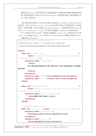 SpringFrameWork Developer’s Guide                 Version 0.6



       如果没有 Velocity 的技术储备，而又需要通过技术上的限定解决视图/模型的划分问
       题，这里推荐采用 FreeMarker 作为 Spring MVC 中的表现层实现。以获得最好的（学
       习、开发）成本受益。


       下面，我们将对之前的 JSP DEMO 进行改造，以展示基于 FreeMarker 的 Spring MVC
   应用技术。至于 XSLT 和 Velocity，Spring 官方文档中已经有了很全面的介绍，这里暂
   且掠过，如果有兴趣，可以自行参阅 Spring Reference。（笔者完成此文时 Spring 版
   本为 1.0.2，在 Spring 1.1 之后，官方文档中也增添了 FreeMarker 的相关介绍）
       对于上面例子中的几个文件，需要进行改编的是 Config.xml 和登录后的主页面
   （main.jsp，改编后为 main.ftl，后缀名 ftl 是 freemarker 模板的习惯命名方式）。
       改编后的 Config.xml
   <?xml version="1.0" encoding="UTF-8"?>
   <!DOCTYPE beans PUBLIC "-//SPRING//DTD BEAN//EN"
    "http://www.springframework.org/dtd/spring-beans.dtd">


   <beans>
       <bean id="viewResolver"                                    ⑴
             class="org.springframework.web.servlet.view.freemarker.
   FreeMarkerViewResolver">
           <property name="viewClass">
               <value>
               org.springframework.web.servlet.view.freemarker.FreeMar
   kerView
               </value>
           </property>
           <property name="cache"><value>false</value></property>
           <property name="suffix"><value>.ftl</value></property>
       </bean>


       <bean id="freemarkerConfig"                                ⑵
             class="org.springframework.web.servlet.view.freemarker.
   FreeMarkerConfigurer">
           <property name="templateLoaderPath">
               <value>WEB-INF/view/</value>
           </property>
       </bean>


       <!---Action Definition-->
       <bean id="LoginAction" class="net.xiaxin.action.LoginAction">
           <property name="commandClass">
               <value>net.xiaxin.action.LoginInfo</value>
           </property>
           <property name="fail_view">
               <value>loginfail</value></property>


September 2, 2004   So many open source projects. Why not Open your Documents?
 