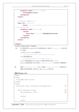 SpringFrameWork Developer’s Guide                 Version 0.6



            <property name="success_view">
               <value>main</value>
            </property>
         </bean>


         <!--Request Mapping -->
         <bean id="urlMapping"
               class="org.springframework.web.servlet.handler.SimpleUr
   lHandlerMapping">
            <property name="mappings">
                <props>
                     <prop key="/login.do">LoginAction</prop>
                </props>
            </property>
         </bean>


   </beans>
   可以看到，配置文件进行了局部修改：
     ⑴      由于我们采用 FreeMarker 作为表现层技术。原有的 viewResolver 的定义发
            生了变化。
            viewResolver class 被修改为:
               org.springframework……FreeMarkerConfigurer
            view 属性被修改为：
               org.springframework……FreeMarkerView
            suffix 属性被修改为 FreeMarker 模板文件默认后缀“.ftl”。
            prefix 属性被取消，因为下面的 freemarkerConfig 中已经定义了模板路径。


   ⑵        增加了 freemarkerConfig 定义，并通过 templateLoaderPath 属性设定了
            模板文件的存放路径（相对 Web Application 根目录）。


   模板文件 main.ftl:
   <html>
   <head>
       <title>Welcome!</title>
   </head>
   <body>
       <h1>Current User: ${logininfo.username}</h1>                                 ⑴


         <#list messages as msg>                                                    ⑵
            <#if msg_index % 2=0>                                                   ⑶
               *
            <#else>
                !
            </#if>


September 2, 2004    So many open source projects. Why not Open your Documents?
 