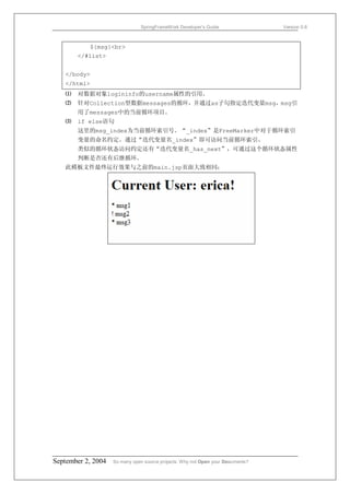 SpringFrameWork Developer’s Guide                 Version 0.6



           ${msg}<br>
       </#list>


   </body>
   </html>
   ⑴   对数据对象logininfo的username属性的引用。
   ⑵   针对Collection型数据messages的循环，并通过as子句指定迭代变量msg，msg引
       用了messages中的当前循环项目。
   ⑶   if else语句
       这里的msg_index为当前循环索引号。“_index”是FreeMarker中对于循环索引
       变量的命名约定。通过“迭代变量名_index”即可访问当前循环索引。
       类似的循环状态访问约定还有“迭代变量名_has_next”，可通过这个循环状态属性
       判断是否还有后继循环。
   此模板文件最终运行效果与之前的main.jsp页面大致相同：




September 2, 2004   So many open source projects. Why not Open your Documents?
 