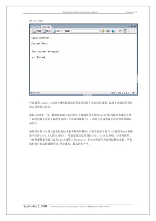 SpringFrameWork Developer’s Guide                 Version 0.6



   main.jsp:




   可以看到，main.jsp的可视化编辑效果明显更接近于实际运行效果。这对于表现层的设计
   而言显得别具意义。


   由此,再重申一点，模板技术最大的功用在于强制开发人员将Java代码排除在表现层之外
   （同时也将页面美工和程序员的工作范围清晰划分），而对于具体表现层设计的帮助倒未
   必突出。


   如果项目参与人员具备良好的技术素养和协同精神，并且在技术上允许（目前很多Web容器
   还不支持JSP2.0及其EL语法），笔者建议还是采用以JSTL Core为基础，以及有限的、
   与业务逻辑无关的自定义Tag（或第三方Taglib）的JSP页面作为表现层解决方案。毕竟
   我们的目标是最低的学习/开发成本，最高的生产率。




September 2, 2004   So many open source projects. Why not Open your Documents?
 