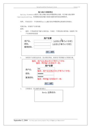 SpringFrameWork Developer’s Guide                 Version 0.6



                        输入验证与数据绑定
      Spring Framework提供了强大的输入验证和数据绑定功能。结合输入验证器和
   <spring:bind>tag，传统繁杂混乱的输入校验功能将变得更加清晰简单。


       同样，下面先结合一个实例来看Spring输入验证和数据绑定机制的具体验证。


       实例目标：实现用户注册功能。
       流程：
       1．     提供一个界面供用户输入注册信息，下面是一个简化的注册界面，仅提供了用
              户名和密码的设置




       2．     如果用户注册信息有误，显示错误界面，要求用户检查输入后重新注册。




       3．     注册成功，显示操作成功提示。




September 2, 2004   So many open source projects. Why not Open your Documents?
 