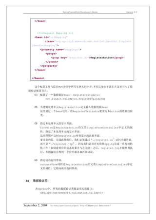 SpringFrameWork Developer’s Guide                 Version 0.6



       </bean>



         <!--Request Mapping -->
       <bean id="urlMapping"
                 class="org.springframework.web.servlet.handler.SimpleUr
      lHandlerMapping">
           <property name="mappings">
                 <props>
                     <prop key="/register.do">RegisterAction</prop>
                 </props>
           </property>
       </bean>


      </beans>


       这个配置文件与篇首MVC介绍中所用实例大同小异。不同之处在于我们在这里引入了数
   据验证配置节点：
       ⑴   配置了一个数据验证Bean: RegisterValidator
             net.xiaxin.validator.RegisterValidator


       ⑵   为逻辑处理单元RegisterAction定义输入数据校验Bean
           这里通过一个Bean引用，将RegisterValidator配置为本Action的数据校验
           类。


       ⑶   指定本处理单元的显示界面。
           formView是RegisterAction的父类SimpleFormController中定义的属
           性，指定了本处理单元的显示界面。
           这里即用户访问register.do时将显示的注册界面。
           要注意的是，完成此界面后，我们必须通过“…/register.do”访问注册界面，
           而不是“…/register.jsp”，因为我们必须首先借助Spring完成一系列初始
           化工作（如创建对应的状态对象并与之关联）之后，register.jsp才能顺利执
           行，否则我们会得到一个应用服务器内部错误。


       ⑷   指定成功返回界面。
           successView同样是RegisterAction的父类SimpleFormController中定
           义的属性，它指向成功返回界面。



 b)   数据验证类

        在Spring中，所有的数据验证类都必须实现接口:
          org.springframework.validation.Validator



September 2, 2004   So many open source projects. Why not Open your Documents?
 