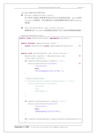 SpringFrameWork Developer’s Guide                 Version 0.6



       Validator接口定义了两个方法：
       Ø boolean supports(Class clazz);
           用 于 检 查 当 前 输 入 的 数 据 类 型 是 否 符 合 本 类 的 检 验 范 围 。 Spring 调 用
           Validator实现类时，首先会通过这个方法检查数据类型是否与此Validator
           相匹配。


       Ø   void validate(Object obj, Errors errors);
           数据校验方法。Validator实现类通过实现这个方法，完成具体的数据校验逻辑。


       RegisterValidator.java：
     public class RegisterValidator implements Validator {


       public boolean supports(Class clazz) {
           return RegisterInfo.class.isAssignableFrom(clazz);                      ⑴
       }


       public void validate(Object obj, Errors errors) {
           RegisterInfo regInfo = (RegisterInfo) obj;                              ⑵
           //检查注册用户名是否合法
           if (regInfo.getUsername().length() < 4) {
                errors.rejectValue("username",                                     ⑶
                       "less4chars",
                         null,
                         "用户名长度必须大于等于4个字母！");
           }


           /*检查用户名是否已经存在
           if (UserDAO.getUser(regInfo.getUsername()) != null) {
                errors.rejectValue("username",
                         "existed",
                         null,
                         "用户已存在！");
           }
           */


           if (regInfo.getPassword1().length() < 6) {
                errors.rejectValue("password1",
                         "less6chars",
                         null,
                         "密码长度必须大于等于6个字母");
           }


           if (!regInfo.getPassword2().equals(regInfo.getPassword1()))
           {


September 2, 2004   So many open source projects. Why not Open your Documents?
 