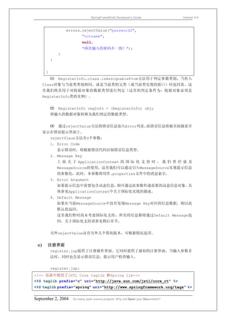 SpringFrameWork Developer’s Guide                 Version 0.6



                  errors.rejectValue("password2",
                          "notsame",
                          null,
                          "两次输入的密码不一致！");
              }
          }


      }
          ⑴   RegisterInfo.class.isAssignableFrom方法用于判定参数类别，当传入
   Class对象与当前类类别相同，或是当前类的父类（或当前类实现的接口）时返回真。这
   里我们将其用于对校验对象的数据类型进行判定（这里的判定条件为：校验对象必须是
   RegisterInfo类的实例）。


          ⑵   RegisterInfo regInfo = (RegisterInfo) obj;
          将输入的数据对象转换为我们预定的数据类型。


          ⑶   通过rejectValue方法将错误信息加入Error列表，此错误信息将被页面捕获并
   显示在错误提示界面上。
          rejectVlaue方法有4个参数：
          1． Error Code
              显示错误时，将根据错误代码识别错误信息类型。
          2． Message Key
              上 面 关 于 ApplicationContext 的 国 际 化 支 持 时 ， 我 们 曾 经 谈 及
              MessageSource的使用，这里我们可以通过引入MessageSource实现提示信息
              的参数化，此时，本参数将用作.properties文件中的消息索引。
          3． Error Argument
              如果提示信息中需要包含动态信息，则可通过此参数传递需要的动态信息对象。具
              体参见ApplicationContext中关于国际化实现的描述。
          4． Default Message
              如果在当前MessageSource中没有发现Message Key对应的信息数据，则以此
              默认值返回。
              这里我们暂时尚未考虑国际化支持，所有的信息都将通过Default Message返
              回。关于国际化支持请参见稍后章节。


          另外rejectValue还有另外几个简化版本，可根据情况选用。


 c)   注册界面
          register.jsp提供了注册操作界面。它同时提供了最初的注册界面，当输入参数非
          法时，同时也会显示错误信息，提示用户检查输入。


          register.jsp:
<!-- 页面中使用了JSTL Core taglib 和Spring lib-->
<%@ taglib prefix="c" uri="http://java.sun.com/jstl/core_rt" %>
<%@ taglib prefix="spring" uri="http://www.springframework.org/tags" %>


September 2, 2004    So many open source projects. Why not Open your Documents?
 