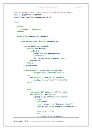 SpringFrameWork Developer’s Guide                 Version 0.6



<!-- 设定页面编译时采用gb2312编码，同时指定浏览器显示时采取gb2312解码-->
<%@ page pageEncoding="gb2312"
contentType="text/html;charset=gb2312"%>


<html>


   <head>
      <title>用户注册</title>
   </head>


   <body style="text-align: center">


         <form method="POST" action="/register.do">


            <spring:bind path="command.*">
               <font color="#FF0000">
                    <c:forEach
                         items="${status.errorMessages}"
                         var="error">
                       错误: <c:out value="${error}"/><br>
                    </c:forEach>
               </font>
            </spring:bind>


            <table border="0" width="450" height="101"
                         cellspacing="0" cellpadding="0" >
               <tr>
                    <td height="27" width="408" colspan="2">
                         <p align="center"><b>用户注册</b></td>
               </tr>



               <tr>
                    <td height="23" width="104">用户名：</td>
                    <td height="23" width="450">
                         <spring:bind path="command.username">
                               <input
                               type="text"
                               value="<c:out value="${status.value}"/>"
                               name="<c:out value="${status.expression}"/>"
                               >
                               （必须大于等于4个字符）
                               <br>
                               <c:if test="${status.error}">


September 2, 2004   So many open source projects. Why not Open your Documents?
 