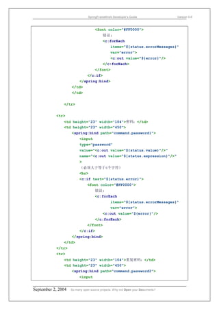 SpringFrameWork Developer’s Guide                 Version 0.6



                                    <font color="#FF0000">
                                         错误:
                                         <c:forEach
                                               items="${status.errorMessages}"
                                               var="error">
                                               <c:out value="${error}"/>
                                         </c:forEach>
                                    </font>
                               </c:if>
                         </spring:bind>
                    </td>
                    </td>


               </tr>


           <tr>
               <td height="23" width="104">密码：</td>
               <td height="23" width="450">
                    <spring:bind path="command.password1">
                         <input
                         type="password"
                         value="<c:out value="${status.value}"/>"
                         name="<c:out value="${status.expression}"/>"
                         >
                         （必须大于等于6个字符）
                         <br>
                         <c:if test="${status.error}">
                               <font color="#FF0000">
                                    错误:
                                    <c:forEach
                                               items="${status.errorMessages}"
                                               var="error">
                                         <c:out value="${error}"/>
                                    </c:forEach>
                               </font>
                         </c:if>
                    </spring:bind>
               </td>
           </tr>
           <tr>
               <td height="23" width="104">重复密码：</td>
               <td height="23" width="450">
                    <spring:bind path="command.password2">
                         <input


September 2, 2004   So many open source projects. Why not Open your Documents?
 