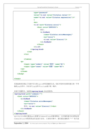SpringFrameWork Developer’s Guide                 Version 0.6



                          type="password"
                          value="<c:out value="${status.value}"/>"
                          name="<c:out value="${status.expression}"/>"
                          >
                          <br>
                          <c:if test="${status.error}">
                                <font color="#FF0000">
                                     错误:
                                     <c:forEach
                                          items="${status.errorMessages}"
                                          var="error">
                                          <c:out value="${error}"/>
                                     </c:forEach>
                                </font>
                          </c:if>
                     </spring:bind>
                </td>
             </tr>


             </table>
       <p>
             <input type="submit" value="提交" name="B1">
           <input type="reset" value="重置" name="B2">
       </p>
       </form>
   </body>


</html>


页面起始部分指定了页面中引入的taglib和页面编码方式，实际开发时应该将其独立到一个单
独的jsp文件中，并在各个jsp文件中include便于统一维护。


页面中关键所在，也就是<spring:bind> 标记的使用:
<spring:bind path="command.*">
   <font color="#FF0000">
       <c:forEach
             items="${status.errorMessages}"
             var="error">
           错误: <c:out value="${error}"/><br>
       </c:forEach>
   </font>
</spring:bind>
spring.bind标记通过path参数与CommandClass对象相绑定。之后我们就可以对绑定的
CommandClass对象的状态信息进行访问。上面的片断中，我们通过通配符“*”将当前

September 2, 2004    So many open source projects. Why not Open your Documents?
 