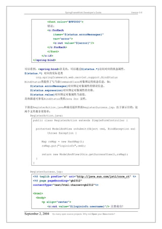 SpringFrameWork Developer’s Guide                 Version 0.6



                  <font color="#FF0000">
                  错误:
                  <c:forEach
                     items="${status.errorMessages}"
                     var="error">
                     <c:out value="${error}"/>
                  </c:forEach>
                  </font>
             </c:if>
     </spring:bind>


可以看到，<spring:bind>语义内，可以通过${status.*}访问对应的状态属性。
${status.*} 对应的实际是类
       org.springframework.web.servlet.support.BindStatus
BindStatus类提供了与当前CommandClass对象绑定的状态信息，如：
   ${status.errorMessages}对应绑定对象属性的错误信息。
   ${status.expression}对应绑定对象属性的名称。
   ${status.value}对应绑定对象属性当前值。
具体描述可参见BindStatus类的Java Doc 文档。


下面是RegisterAction.java和成功返回界面RegisterSuccess.jsp，出于演示目的，这
两个文件都非常简单：
  RegisterAction.java:
     public class RegisterAction extends SimpleFormController {


         protected ModelAndView onSubmit(Object cmd, BindException ex)
                  throws Exception {


             Map rsMap = new HashMap();
             rsMap.put("logininfo",cmd);


             return new ModelAndView(this.getSuccessView(),rsMap);
         }
     }


   RegisterSuccess.jsp:
     <%@ taglib prefix="c" uri="http://java.sun.com/jstl/core_rt" %>
     <%@ page pageEncoding="gb2312"
     contentType="text/html;charset=gb2312"%>


     <html>
         <body>
             <p align="center">
                  <c:out value="${logininfo.username}"/> 注册成功！

September 2, 2004    So many open source projects. Why not Open your Documents?
 