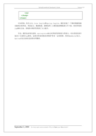 SpringFrameWork Developer’s Guide                 Version 0.6



           </p>
       </body>
     </html>


   可以看到，结合JSTL Core Taglib和Spring Taglib，我们实现了一个拥有数据校验
功能的注册界面。界面显示、数据校验、逻辑处理三大模块被清晰隔离互不干扰，相对传统的
jsp解决方案。系统的可维护性得到了大大提升。


   不过，我们还必须注意到，spring:bind标记对界面代码的侵入性较大，可以看到页面中
混杂了大量的Tag调用，这将对界面的修改和维护带来一定的困难。相对WebWork2而言，
Spring在这方面还是显得有些繁琐。




September 2, 2004   So many open source projects. Why not Open your Documents?
 