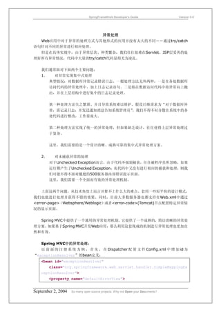 SpringFrameWork Developer’s Guide                 Version 0.6




                   异常处理
  Web应用中对于异常的处理方式与其他形式的应用并没有太大的不同――通过try/catch
语句针对不同的异常进行相应处理。
   但是在具体实现中，由于异常层次、种类繁杂，我们往往很难在Servlet、JSP层妥善的处
理好所有异常情况，代码中大量的try/catch代码显得尤为凌乱。


   我们通常面对下面两个主要问题：
   1．     对异常实现集中式处理
        典型情况：对数据库异常记录错误日志。一般处理方法无外两种，一是在各处数据库
        访问代码的异常处理中，加上日志记录语句。二是将在数据访问代码中将异常向上抛
        出，并在上层结构中进行集中的日志记录处理。


        第一种处理方法失之繁琐、并且导致系统难以维护，假设后继需求为“对于数据库异
        常，需记录日志，并发送通知消息告知系统管理员”
                              。我们不得不对分散在系统中的各
        处代码进行整改，工作量庞大。


        第二种处理方法实现了统一的异常处理，但如果缺乏设计，往往使得上层异常处理过
        于复杂。


        这里，我们需要的是一个设计清晰、成熟可靠的集中式异常处理方案。


   2．     对未捕获异常的处理
        对于Unchecked Exception而言，由于代码不强制捕获，往往被程序员所忽略，如果
        运行期产生了Unchecked Exception，而代码中又没有进行相应的捕获和处理，则我
        们可能不得不面对尴尬的500服务器内部错误提示页面。
        这里，我们需要一个全面而有效的异常处理机制。


   上面这两个问题，从技术角度上而言并算不上什么大的难点。套用一些短平快的设计模式，
我们也能进行处理并获得不错的效果。同时，目前大多数服务器也都支持在Web.xml中通过
<error-page>（Websphere/Weblogic）或者<error-code>(Tomcat)节点配置特定异常情
况的显示页面。


   Spring MVC中提供了一个通用的异常处理机制，它提供了一个成熟的，简洁清晰的异常处
理方案。如果基于Spring MVC开发Web应用，那么利用这套现成的机制进行异常处理也更加自
然和有效。


   Spring MVC中的异常处理：
   以 前 面 的 注 册 系 统 为 例 ， 首 先 ， 在 Dispatcher 配 置 文 件 Config.xml 中 增 加 id 为
“exceptionResolver”的bean定义：
   <bean id="exceptionResolver"
        class="org.springframework.web.servlet.handler.SimpleMappingEx
   ceptionResolver">
        <property name="defaultErrorView">


September 2, 2004   So many open source projects. Why not Open your Documents?
 