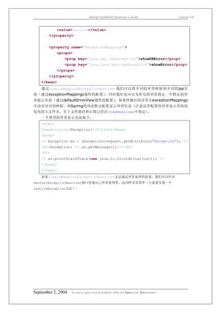 SpringFrameWork Developer’s Guide                 Version 0.6



            <value>failure</value>
       </property>


       <property name="exceptionMappings">
            <props>
               <prop key="java.sql.SQLException">showDBError</prop>
               <prop key="java.lang.RuntimeException">showError</prop>
            </props>
       </property>
   </bean>
   通过SimpleMappingExceptionResolver我们可以将不同的异常映射到不同的jsp页
面（通过exceptionMappings属性的配置），同时我们也可以为所有的异常指定一个默认的异
常提示页面（通过defaultErrorView属性的配置），如果所抛出的异常在exceptionMappings
中没有对应的映射，则Spring将用此默认配置显示异常信息（注意这里配置的异常显示界面均
仅包括主文件名，至于文件路径和后缀已经在viewResolver中指定）
                                   。
   一个典型的异常显示页面如下：
   <html>
   <head><title>Exception!</title></head>
   <body>
   <% Exception ex = (Exception)request.getAttribute("Exception"); %>
   <H2>Exception: <% ex.getMessage();%></H2>
   <P/>
   <% ex.printStackTrace(new java.io.PrintWriter(out)); %>
   </body>
   </html>
   如果SimpleMappingExceptionResolver无法满足异常处理的需要，我们可以针对
HandlerExceptionResolver接口实现自己异常处理类，这同样非常简单（只需要实现一个
resolveException方法）。




September 2, 2004   So many open source projects. Why not Open your Documents?
 