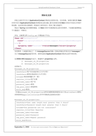 SpringFrameWork Developer’s Guide                 Version 0.6




                                      国际化支持

  回忆之前章节中关于 ApplicationContext 国际化支持的讨论，可以发现，如果在我们的 Web
应用中结合 ApplicationContext 的国际化支持功能，就可以轻松实现 Web 应用在不同语言环境中
的切换，这对项目的可移植性（特别对于涉外项目）带来了极大的提升。
  得益于 Spring 良好的整体规划，在 Web 应用中实现国际化支持非常简单。下面我们就围绕这
个专题进行一些探讨。


  首先，在配置文件 Config.xml 中增加如下节点：
  <bean id="messageSource"
     class="org.springframework.context.support.ResourceBundleMessageSo
  urce">
     <property name="basename"><value>messages</value></property>
  </bean>
  非常简单，上面我们设定了一个 messageSource 资源，并指定资源文件基名为“messages”。
  关于 messageSource 的介绍，请参见前面 ApplicationContext 国际化支持中的内容。


  在/WEB-INF/classes/目录下，新建两个 properties 文件：
        1) messages_zh_CN.properties
           2) messages_en_US.properties
  内容如下：
  messages_zh_CN.properties
   less4chars=用户名长度必须大于4个字符！
   less6chars=密码长度必须大于6个字符!
   notsame=两次密码输入不一致！
   register_title=用户注册
   username_label=用户名
   password_label=密码
   rep_pass_label=重复密码
   error_msg=错误：
  （注意messages_zh_CN.properties文件在部署时候须使用JDK工具native2ascii转码，
  具体请参见ApplicationContext章节中国际化支持部分内容）


  messages_en_US.properties:
   less4chars=User name length must greater than 4 chars！
   less6chars=Password length must greater than 6 chars!
   notsame=Tow passwords are not consistent！
   register_title=User Register
   username_label=Username
   password_label=Password
   rep_pass_label=Repeat password
   error_msg=Error：



  September 2, 2004   So many open source projects. Why not Open your Documents?
 