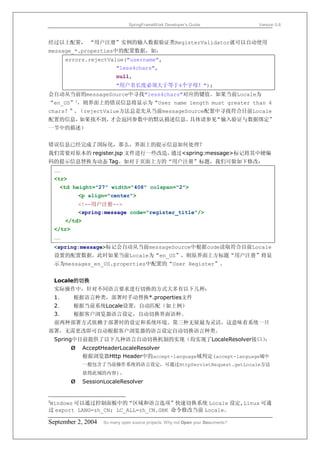 SpringFrameWork Developer’s Guide                 Version 0.6



经过以上配置， “用户注册”实例的输入数据验证类RegisterValidator就可以自动使用
message_*.properties中的配置数据，如：
         errors.rejectValue("username",
                             "less4chars",
                             null,
                             "用户名长度必须大于等于4个字母！");
会自动从当前的messageSource中寻找"less4chars"对应的键值。如果当前Locale为
“en_US”2，则界面上的错误信息将显示为“User name length must greater than 4
chars！”。（rejectValue方法总是先从当前messageSource配置中寻找符合目前Locale
配置的信息，如果找不到，才会返回参数中的默认描述信息。具体请参见“输入验证与数据绑定”
一节中的描述）


错误信息已经完成了国际化，那么，界面上的提示信息如何处理？
我们需要对原本的 register.jsp 文件进行一些改造，通过<spring:message>标记将其中硬编
码的提示信息替换为动态 Tag。如对于页面上方的“用户注册”标题，我们可做如下修改：
    ……
    <tr>
     <td height="27" width="408" colspan="2">
                <p align="center">
                <!--用户注册-->
                <spring:message code="register_title"/>
         </td>
    </tr>
    ……
    <spring:message>标记会自动从当前messageSource中根据code读取符合目前Locale
    设置的配置数据。此时如果当前Locale为“en_US”，则原界面上方标题“用户注册”将显
    示为messages_en_US.properties中配置的“User Register”。


    Locale的切换
    实际操作中，针对不同语言要求进行切换的方式大多有以下几种：
    1．      根据语言种类，部署时手动替换*.properties文件
    2．      根据当前系统Locale设置，自动匹配（如上例）
    3．      根据客户浏览器语言设定，自动切换界面语种。
    前两种部署方式依赖于部署时的设定和系统环境。第三种无疑最为灵活，这意味着系统一旦
部署，无需更改即可自动根据客户浏览器的语言设定自动切换语言种类。
    Spring中目前提供了以下几种语言自动切换机制的实现（均实现了LocaleResolver接口）：
            Ø    AcceptHeaderLocaleResolver
                 根据浏览器Http Header中的accept-language域判定(accept-language域中
                 一般包含了当前操作系统的语言设定，可通过HttpServletRequest.getLocale方法
                 获得此域的内容)。
            Ø    SessionLocaleResolver


Windows 可以通过控制面板中的“区域和语言选项”快速切换系统 Locale 设定,Linux 可通
2

过 export LANG=zh_CN; LC_ALL=zh_CN.GBK 命令修改当前 Locale。

September 2, 2004       So many open source projects. Why not Open your Documents?
 