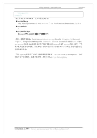 SpringFrameWork Developer’s Guide                 Version 0.6



   </property>
</bean>
这几个属性并非必须配置，其默认值为分别为：
 Ø cookieName
   org.springframework.web.servlet.i18n.CookieLocaleResolver.LOCALE
 Ø cookiePath
   /
 Ø cookieMaxAge
   Integer.MAX_VALUE [2147483647]


之后，我们即可通过：CookieLocaleResolver.setLocale (HttpServletRequest
request, HttpServletResponse response, Locale locale)方法保存Locale设定，
setLocale方法会自动根据设定在客户端浏览器创建Cookie并保存Locale信息。这样，下次
客户机浏览器登录的时候，系统就可以自动利用Cookie中保存的Locale信息为用户提供特定
语种的操作界面。


另外，Spring还提供了对语言切换事件的捕获机制（LocaleChangeInterceptor），由于
实际开发中使用较少，就不多做介绍，具体可参见Spring-Reference。




September 2, 2004   So many open source projects. Why not Open your Documents?
 