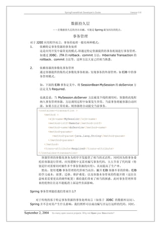 SpringFrameWork Developer’s Guide                 Version 0.6




                                     数据持久层
                    ――在数据持久层的杰出贡献，可能是 Spring 最为闪亮的优点。

                                       事务管理
   对于 J2EE 应用程序而言，事务的处理一般有两种模式：
   1．   依赖特定事务资源的事务处理
        这是应用开发中最常见的模式，        即通过特定资源提供的事务机制进行事务管理。
        如通过 JDBC、JTA 的 rollback、commit 方法；Hibernate Transaction 的
        rollback、commit 方法等。这种方法大家已经相当熟悉。

   2．     依赖容器的参数化事务管理
          通过容器提供的集约式参数化事务机制，实现事务的外部管理，如 EJB 中的事
          务管理模式。

          如，下面的 EJB 事务定义中，将 SessionBean MySession 的 doService 方
          法定义为 Required。

          也就是说，当 MySession.doServer 方法被某个线程调用时，容器将此线程
          纳入事务管理容器，方法调用过程中如果发生异常，当前事务将被容器自动回
          滚，如果方法正常结束，则容器将自动提交当前事务。
         <container-transaction >
             <method >
                <ejb-name>MySession</ejb-name>
                <method-intf>Remote</method-intf>
                <method-name>doService</method-name>
                <method-params>
                    <method-param>java.lang.String</method-param>
                </method-params>
             </method>
             <trans-attribute>Required</trans-attribute>
         </container-transaction>
          容器管理的参数化事务为程序开发提供了相当的灵活性，同时因为将事务委
         托给容器进行管理，应用逻辑中无需再编写事务代码，大大节省了代码量（特
         别是针对需要同时操作多个事务资源的应用）  ，从而提高了生产率。
          然而，使用 EJB 事务管理的代价相当高昂，撇开 EJB 容器不菲的价格，EJB
         的学习成本，部署、迁移、维护难度，以及容器本身带来的性能开销（这往往
         意味着需要更高的硬件配置）都给我们带来了相当的困惑。此时事务管理所带
         来的优势往往还不能抵消上面这些负面影响。

   Spring 事务管理能给我们带来什么?

       对于传统的基于特定事务资源的事务处理而言（如基于 JDBC 的数据库访问），
   Spring 并不会对其产生什么影响，我们照样可以成功编写并运行这样的代码。同时，


September 2, 2004   So many open source projects. Why not Open your Documents?
 
