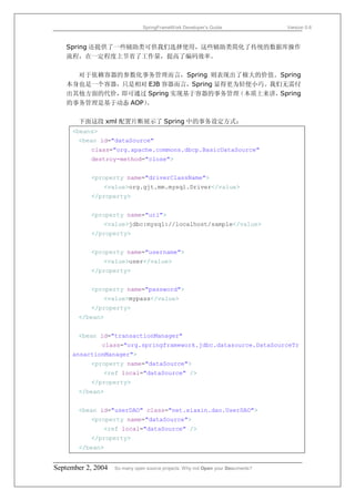SpringFrameWork Developer’s Guide                 Version 0.6



   Spring 还提供了一些辅助类可供我们选择使用，这些辅助类简化了传统的数据库操作
   流程，在一定程度上节省了工作量，提高了编码效率。

     对于依赖容器的参数化事务管理而言，Spring 则表现出了极大的价值。Spring
   本身也是一个容器，只是相对 EJB 容器而言，Spring 显得更为轻便小巧。我们无需付
   出其他方面的代价，即可通过 Spring 实现基于容器的事务管理  （本质上来讲，Spring
   的事务管理是基于动态 AOP）。

       下面这段 xml 配置片断展示了 Spring 中的事务设定方式：
     <beans>
       <bean id="dataSource"
           class="org.apache.commons.dbcp.BasicDataSource"
           destroy-method="close">


           <property name="driverClassName">
               <value>org.gjt.mm.mysql.Driver</value>
           </property>


           <property name="url">
               <value>jdbc:mysql://localhost/sample</value>
           </property>


           <property name="username">
               <value>user</value>
           </property>


           <property name="password">
               <value>mypass</value>
           </property>
       </bean>


       <bean id="transactionManager"
               class="org.springframework.jdbc.datasource.DataSourceTr
     ansactionManager">
           <property name="dataSource">
               <ref local="dataSource" />
           </property>
       </bean>


       <bean id="userDAO" class="net.xiaxin.dao.UserDAO">
           <property name="dataSource">
               <ref local="dataSource" />
           </property>
       </bean>


September 2, 2004   So many open source projects. Why not Open your Documents?
 