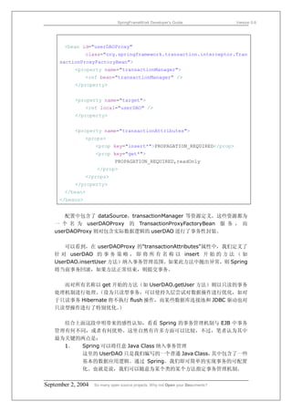 SpringFrameWork Developer’s Guide                 Version 0.6




       <bean id="userDAOProxy"
                class="org.springframework.transaction.interceptor.Tran
     sactionProxyFactoryBean">
           <property name="transactionManager">
                <ref bean="transactionManager" />
           </property>


           <property name="target">
                <ref local="userDAO" />
           </property>


           <property name="transactionAttributes">
                <props>
                    <prop key="insert*">PROPAGATION_REQUIRED</prop>
                    <prop key="get*">
                              PROPAGATION_REQUIRED,readOnly
                     </prop>
                </props>
           </property>
       </bean>
     </beans>


       配置中包含了 dataSource，transactionManager 等资源定义。这些资源都为
   一 个 名 为 userDAOProxy 的 TransactionProxyFactoryBean 服 务 ， 而
   userDAOProxy 则对包含实际数据逻辑的 userDAO 进行了事务性封装。

      可以看到，在 userDAOProxy 的"transactionAttributes"属性中，我们定义了
   针 对 userDAO 的 事 务 策 略 ， 即 将 所 有 名 称 以 insert 开 始 的 方 法 （ 如
   UserDAO.insertUser 方法）纳入事务管理范围。如果此方法中抛出异常，则 Spring
   将当前事务回滚，如果方法正常结束，则提交事务。

     而对所有名称以 get 开始的方法（如 UserDAO.getUser 方法）则以只读的事务
   处理机制进行处理。   （设为只读型事务，可以使持久层尝试对数据操作进行优化，如对
   于只读事务 Hibernate 将不执行 flush 操作，而某些数据库连接池和 JDBC 驱动也对
   只读型操作进行了特别优化。     ）

     结合上面这段申明带来的感性认知，看看 Spring 的事务管理机制与 EJB 中事务
   管理有何不同，或者有何优势。这里自然有许多方面可以比较，不过，笔者认为其中
   最为关键的两点是：
     1． Spring 可以将任意 Java Class 纳入事务管理
        这里的 UserDAO 只是我们编写的一个普通 Java Class，其中包含了一些
        基本的数据应用逻辑。通过 Spring，我们即可简单的实现事务的可配置
        化。也就是说，我们可以随意为某个类的某个方法指定事务管理机制。


September 2, 2004   So many open source projects. Why not Open your Documents?
 