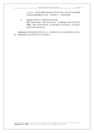 SpringFrameWork Developer’s Guide                 Version 0.6



              与之对比，如果使用 EJB 容器提供的事务管理功能，我们不得不按照 EJB
              规范编将 UserDAO 进行改造，将其转换为一个标准的 EJB。

       2．     Spring 事务管理并不依赖特定的事务资源。
              EJB 容器必须依赖于 JTA 提供事务支持。而 Spring 的事务管理则支持
              JDBC、JTA 等多种事务资源。这为我们提供了更多的选择，从而也使得
              我们的系统部署更加灵活。

  对Spring事务管理机制进行简单分析之后，我们将结合持久层封装的具体事务应用机
制，对Spring中的事务管理进行更具实效的探讨。




September 2, 2004   So many open source projects. Why not Open your Documents?
 