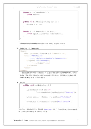 SpringFrameWork Developer’s Guide                 Version 0.6



           public String getMessage() {
               return message;
           }


           public void setMessage(String string) {
               message = string;
           }


           public String execute(String str) {
               return (getMessage()+str).toLowerCase();
           }
       }


       LowerAction将其message属性与输入字符串相连接，并返回其小写形式。


   3． Spring 配置文件（bean.xml）
       <beans>
            <description>Spring Quick Start</description>
            <bean id="TheAction"
                    class="net.xiaxin.spring.qs.UpperAction">
               <property name="message">
                       <value>HeLLo</value>
                 </property>
            </bean>
       </beans>
       （请确保配置bean.xml位于工作路径之下，注意工作路径并不等同于CLASSPATH ，eclipse
       的默认工作路径为项目根路径，也就是.project文件所在的目录，而默认输出目录/bin是项目
       CLASSPATH的一部分，并非工作路径。
                           ）


   4． 测试代码
           public void testQuickStart() {


               ApplicationContext ctx=new
                              FileSystemXmlApplicationContext("bean.xml");


               Action action = (Action) ctx.getBean("TheAction");


               System.out.println(action.execute("Rod Johnson"));


           }
     可以看到，上面的测试代码中，我们根据"bean.xml"创建了一个ApplicationContext实
     例，并从此实例中获取我们所需的Action实现。




September 2, 2004   So many open source projects. Why not Open your Documents?
 