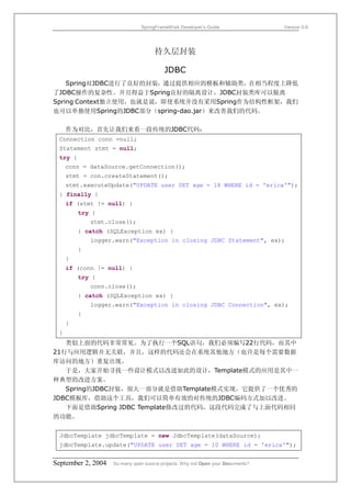 SpringFrameWork Developer’s Guide                 Version 0.6




                                     持久层封装

                                         JDBC
    Spring对JDBC进行了良好的封装，通过提供相应的模板和辅助类，在相当程度上降低
了JDBC操作的复杂性。并且得益于Spring良好的隔离设计，JDBC封装类库可以脱离
Spring Context独立使用，也就是说，即使系统并没有采用Spring作为结构性框架，我们
也可以单独使用Spring的JDBC部分（spring-dao.jar）来改善我们的代码。

     作为对比，首先让我们来看一段传统的JDBC代码：
 Connection conn =null;
 Statement stmt = null;
 try {
     conn = dataSource.getConnection();
     stmt = con.createStatement();
     stmt.executeUpdate("UPDATE user SET age = 18 WHERE id = 'erica'");
 } finally {
     if (stmt != null) {
         try {
             stmt.close();
         } catch (SQLException ex) {
             logger.warn("Exception in closing JDBC Statement", ex);
         }
     }
     if (conn != null) {
         try {
             conn.close();
         } catch (SQLException ex) {
             logger.warn("Exception in closing JDBC Connection", ex);
         }
     }
 }
   类似上面的代码非常常见。为了执行一个SQL语句，我们必须编写22行代码，而其中
21行与应用逻辑并无关联，并且，这样的代码还会在系统其他地方（也许是每个需要数据
库访问的地方）重复出现。
   于是，大家开始寻找一些设计模式以改进如此的设计，Template模式的应用是其中一
种典型的改进方案。
   Spring的JDBC封装，很大一部分就是借助Template模式实现，它提供了一个优秀的
JDBC模板库，借助这个工具，我们可以简单有效的对传统的JDBC编码方式加以改进。
   下面是借助Spring JDBC Template修改过的代码，这段代码完成了与上面代码相同
的功能。


 JdbcTemplate jdbcTemplate = new JdbcTemplate(dataSource);
 jdbcTemplate.update("UPDATE user SET age = 10 WHERE id = 'erica'");


September 2, 2004   So many open source projects. Why not Open your Documents?
 