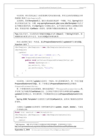 SpringFrameWork Developer’s Guide                           Version 0.6




 可以看到，两行代码完成了上面需要19行代码实现的功能。所有冗余的代码都通过合理
的抽象汇集到了JdbcTemplate中。
 无需感叹，借助Template模式，我们大致也能实现这样一个模板，不过，Spring的设计
者已经提前完成了这一步骤。org.springframework.jdbc.core.JdbcTemplate中包含了
这个模板实现的代码，经过Spring设计小组精心设计，这个实现可以算的上是模板应用的
典范。特别是回调（CallBack）的使用，使得整个模板结构清晰高效。值得一读。


Tips:实际开发中，可以将代码中硬编码的SQL语句作为Bean的一个String类型属性，借
助DI机制在配置文件中定义，从而实现SQL的参数化配置。


  再对上面的例子进行一些改进，通过PrepareStatement执行update操作以避免SQL
Injection 漏洞 3：
JdbcTemplate jdbcTemplate = new JdbcTemplate(dataSource);
jdbcTemplate
     .update(
          "UPDATE user SET age = ? WHERE id = ?",
          new PreparedStatementSetter() {
               public void setValues(PreparedStatementSetter ps)
                     throws SQLException {
                     ps.setInt(1, 18);
                     ps.setString(2, "erica");
               }
          }
    );


  可以看到，上面引用了update方法的另一个版本，传入的参数有两个，第一个用于创建
PreparedStatement的SQL。第二个参数是为PreparedStatement设定参数的
PreparedStatementSetter。
  第二个参数的使用方法比较独到，我们动态新建了一个PreparedStatementSetter类，
并实现了这个抽象类的setValues方法。之后将这个类的引用作为参数传递给update。
update接受参数之后，即可调用第二个参数提供的方法完成PreparedStatement的初始
化。
  Spring JDBC Template中大量使用了这样的Callback机制，这带来了极强的灵活性和
扩展性。

 上面演示了update方法的使用（同样的操作适用于update、insert、delete）。下面是
一个查询的示例。
final List userList = new ArrayList();
JdbcTemplate jdbcTemplate = new JdbcTemplate(dataSource);
jdbcTemplate
     .query(

3
  SQL Injection： SQL 语句中直接引入参数值而导致的系统漏洞，具体请参见以下论文：
http://www.governmentsecurity.org/articles/SQLInjectionModesofAttackDefenceandWhyItMatters.php

September 2, 2004        So many open source projects. Why not Open your Documents?
 