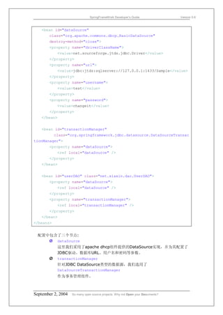 SpringFrameWork Developer’s Guide                 Version 0.6



   <bean id="dataSource"
       class="org.apache.commons.dbcp.BasicDataSource"
       destroy-method="close">
       <property name="driverClassName">
            <value>net.sourceforge.jtds.jdbc.Driver</value>
       </property>
       <property name="url">
            <value>jdbc:jtds:sqlserver://127.0.0.1:1433/Sample</value>
       </property>
       <property name="username">
            <value>test</value>
       </property>
       <property name="password">
            <value>changeit</value>
       </property>
   </bean>


   <bean id="transactionManager"
           class="org.springframework.jdbc.datasource.DataSourceTransac
tionManager">
       <property name="dataSource">
            <ref local="dataSource" />
       </property>
   </bean>


   <bean id="userDAO" class="net.xiaxin.dao.UserDAO">
       <property name="dataSource">
            <ref local="dataSource" />
       </property>
       <property name="transactionManager">
            <ref local="transactionManager" />
       </property>
   </bean>
</beans>


 配置中包含了三个节点:
    Ø dataSource
            这里我们采用了apache dhcp组件提供的DataSource实现，并为其配置了
            JDBC驱动、数据库URL、用户名和密码等参数。
       Ø    transactionManager
            针对JDBC DataSource类型的数据源，我们选用了
            DataSourceTransactionManager
            作为事务管理组件。



September 2, 2004   So many open source projects. Why not Open your Documents?
 
