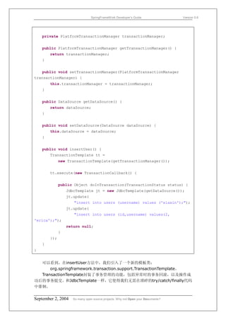 SpringFrameWork Developer’s Guide                 Version 0.6




    private PlatformTransactionManager transactionManager;


    public PlatformTransactionManager getTransactionManager() {
        return transactionManager;
    }


    public void setTransactionManager(PlatformTransactionManager
transactionManager) {
        this.transactionManager = transactionManager;
    }


    public DataSource getDataSource() {
        return dataSource;
    }


    public void setDataSource(DataSource dataSource) {
        this.dataSource = dataSource;
    }


    public void insertUser() {
        TransactionTemplate tt =
              new TransactionTemplate(getTransactionManager());


        tt.execute(new TransactionCallback() {


              public Object doInTransaction(TransactionStatus status) {
                  JdbcTemplate jt = new JdbcTemplate(getDataSource());
                  jt.update(
                     "insert into users (username) values ('xiaxin');");
                  jt.update(
                     "insert into users (id,username) values(2,
'erica');");
                  return null;
              }
        });
    }
}


  可以看到，在insertUser方法中，我们引入了一个新的模板类：
      org.springframework.transaction.support.TransactionTemplate。
  TransactionTemplate封装了事务管理的功能，包括异常时的事务回滚，以及操作成
功后的事务提交。和JdbcTemplate一样，它使得我们无需在琐碎的try/catch/finally代码
中徘徊。


September 2, 2004    So many open source projects. Why not Open your Documents?
 