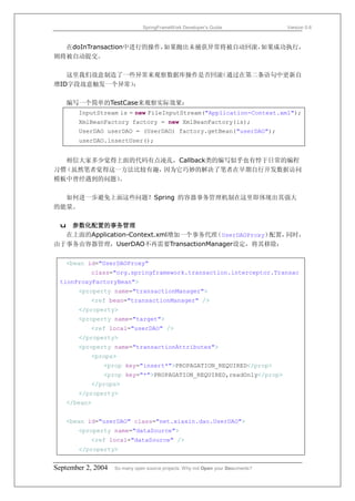 SpringFrameWork Developer’s Guide                 Version 0.6



  在doInTransaction中进行的操作，如果抛出未捕获异常将被自动回滚，如果成功执行，
则将被自动提交。

   这里我们故意制造了一些异常来观察数据库操作是否回滚（通过在第二条语句中更新自
增ID字段故意触发一个异常）：

   编写一个简单的TestCase来观察实际效果：
       InputStream is = new FileInputStream("Application-Context.xml");
       XmlBeanFactory factory = new XmlBeanFactory(is);
       UserDAO userDAO = (UserDAO) factory.getBean("userDAO");
       userDAO.insertUser();


   相信大家多少觉得上面的代码有点凌乱，Callback类的编写似乎也有悖于日常的编程
习惯（虽然笔者觉得这一方法比较有趣， 因为它巧妙的解决了笔者在早期自行开发数据访问
模板中曾经遇到的问题）。

  如何进一步避免上面这些问题？Spring 的容器事务管理机制在这里即体现出其强大
的能量。

 u 参数化配置的事务管理
  在上面的Application-Context.xml增加一个事务代理 UserDAOProxy）
                                     （             配置，同时，
由于事务由容器管理，UserDAO不再需要TransactionManager设定，将其移除：

   <bean id="UserDAOProxy"
           class="org.springframework.transaction.interceptor.Transac
 tionProxyFactoryBean">
       <property name="transactionManager">
           <ref bean="transactionManager" />
       </property>
       <property name="target">
           <ref local="userDAO" />
       </property>
       <property name="transactionAttributes">
           <props>
               <prop key="insert*">PROPAGATION_REQUIRED</prop>
               <prop key="*">PROPAGATION_REQUIRED,readOnly</prop>
           </props>
       </property>
   </bean>


   <bean id="userDAO" class="net.xiaxin.dao.UserDAO">
       <property name="dataSource">
           <ref local="dataSource" />
       </property>


September 2, 2004   So many open source projects. Why not Open your Documents?
 